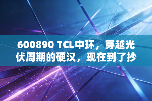 600890 TCL中环，穿越光伏周期的硬汉，现在到了抄底时刻吗？