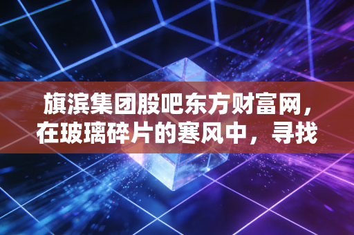 旗滨集团股吧东方财富网，在玻璃碎片的寒风中，寻找周期的暖阳