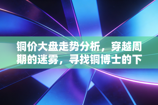 铜价大盘走势分析，穿越周期的迷雾，寻找铜博士的下一个信号