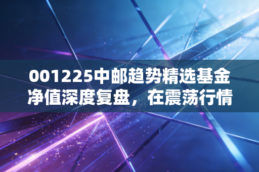 001225中邮趋势精选基金净值深度复盘，在震荡行情中，我们该如何与这只趋势猎手共舞？
