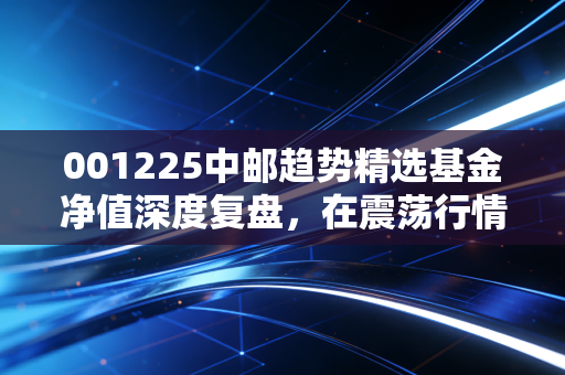 001225中邮趋势精选基金净值深度复盘，在震荡行情中，我们该如何与这只趋势猎手共舞？