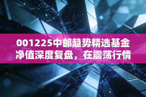 001225中邮趋势精选基金净值深度复盘，在震荡行情中，我们该如何与这只趋势猎手共舞？