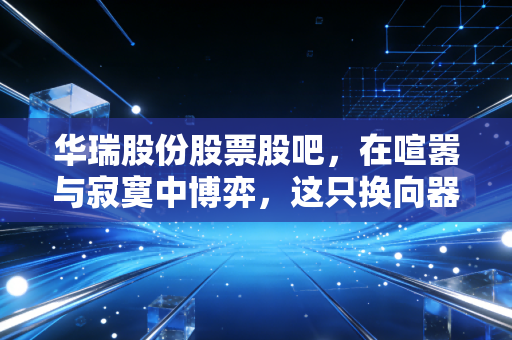 华瑞股份股票股吧，在喧嚣与寂寞中博弈，这只换向器小龙头到底藏着什么机会？