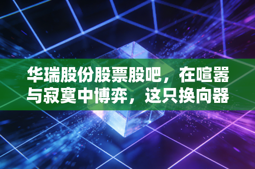 华瑞股份股票股吧，在喧嚣与寂寞中博弈，这只换向器小龙头到底藏着什么机会？
