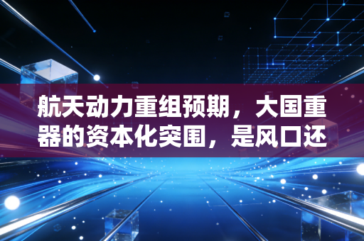 航天动力重组预期，大国重器的资本化突围，是风口还是陷阱？