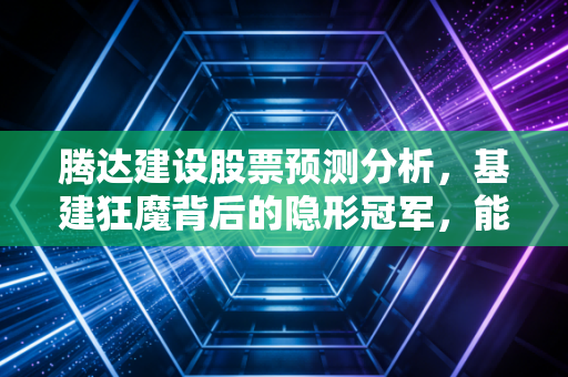 腾达建设股票预测分析,基建狂魔背后的隐形冠军,能否迎来估值修复?