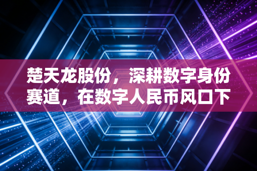 楚天龙股份,深耕数字身份赛道,在数字人民币风口下能否迎来真正的价值重估?