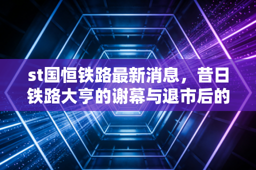 st国恒铁路最新消息，昔日铁路大亨的谢幕与退市后的残酷现实