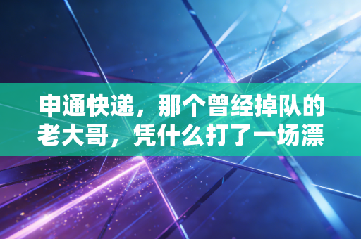 申通快递,那个曾经掉队的老大哥,凭什么打了一场漂亮的翻身仗?