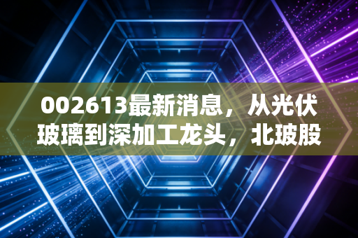 002613最新消息,从光伏玻璃到深加工龙头,北玻股份的破局之路在哪里?