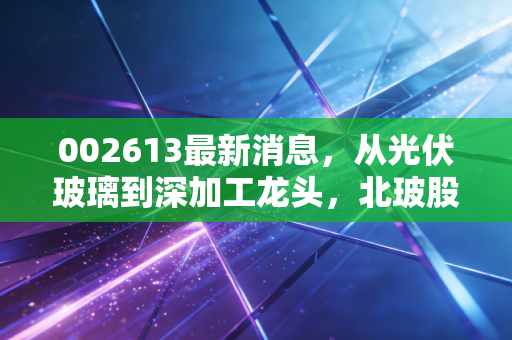 002613最新消息,从光伏玻璃到深加工龙头,北玻股份的破局之路在哪里?