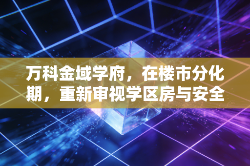 万科金域学府,在楼市分化期,重新审视学区房与安全感的价值博弈