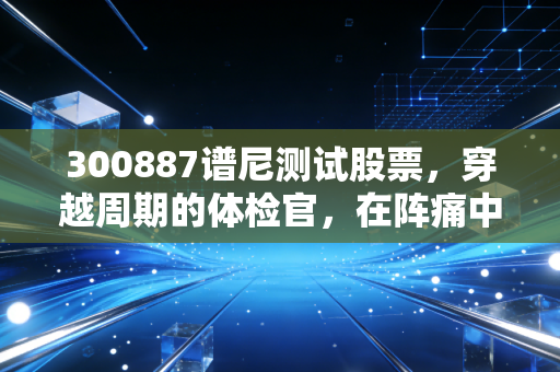 300887谱尼测试股票，穿越周期的体检官，在阵痛中寻找下一个增长极