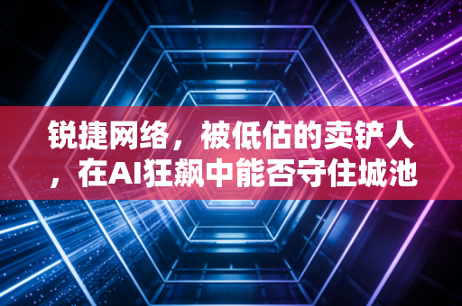 锐捷网络,被低估的卖铲人,在AI狂飙中能否守住城池?