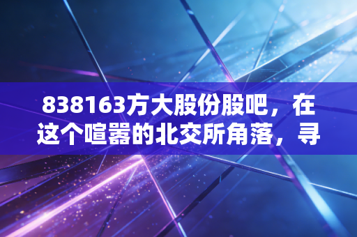 838163方大股份股吧,在这个喧嚣的北交所角落,寻找一份被低估的绿色安心