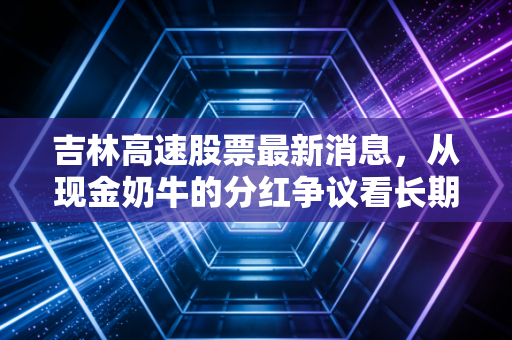 吉林高速股票最新消息，从现金奶牛的分红争议看长期投资价值，这只东北路霸还能买吗？