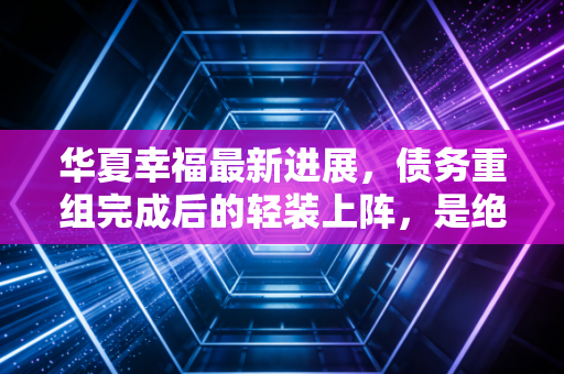 华夏幸福最新进展，债务重组完成后的轻装上阵，是绝地反击还是苟延残喘？