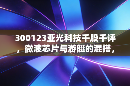300123亚光科技千股千评,微波芯片与游艇的混搭,是潜力股还是情绪博弈?