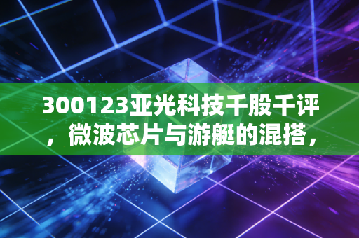 300123亚光科技千股千评，微波芯片与游艇的混搭，是潜力股还是情绪博弈？