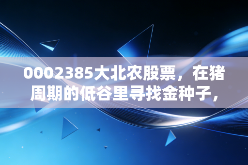 0002385大北农股票，在猪周期的低谷里寻找金种子，这究竟是价值洼地还是深坑？