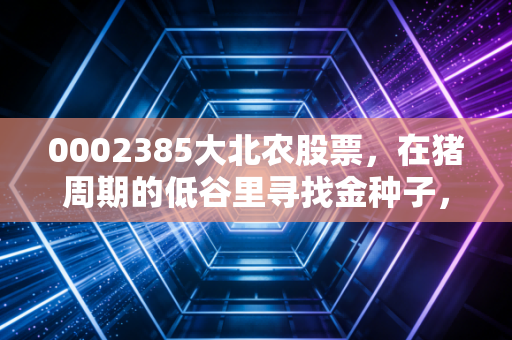 0002385大北农股票，在猪周期的低谷里寻找金种子，这究竟是价值洼地还是深坑？
