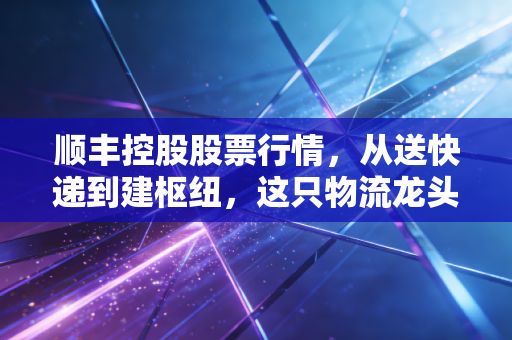 顺丰控股股票行情，从送快递到建枢纽，这只物流龙头还能打吗？