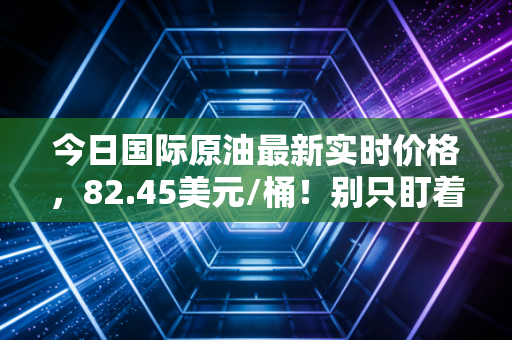 今日国际原油最新实时价格，82.45美元/桶！别只盯着加油站，这场全球博弈正在重塑你的钱包