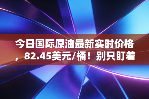 今日国际原油最新实时价格，82.45美元/桶！别只盯着加油站，这场全球博弈正在重塑你的钱包