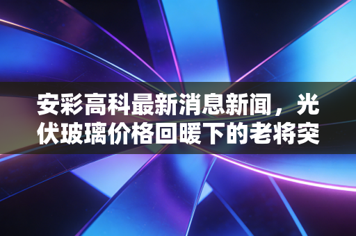 安彩高科最新消息新闻，光伏玻璃价格回暖下的老将突围，安彩高科的估值修复之路