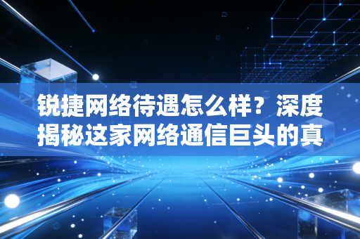 锐捷网络待遇怎么样?深度揭秘这家网络通信巨头的真实薪资与职场生态