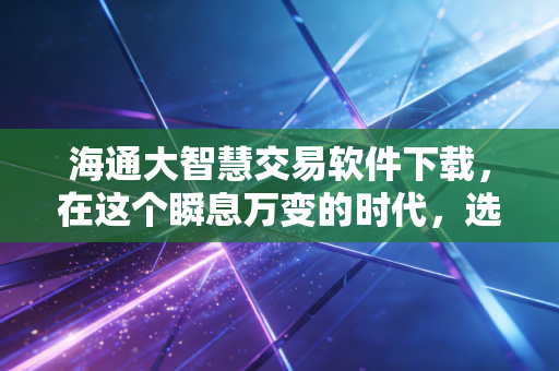 海通大智慧交易软件下载，在这个瞬息万变的时代，选对工具比盲目努力更重要
