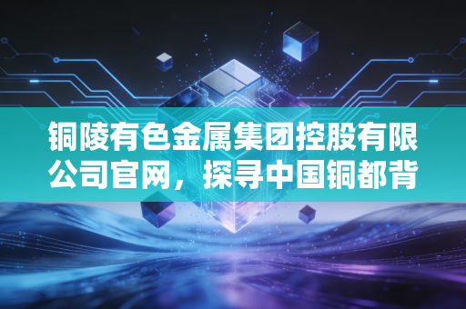 铜陵有色金属集团控股有限公司官网,探寻中国铜都背后的产业韧性与绿色变革