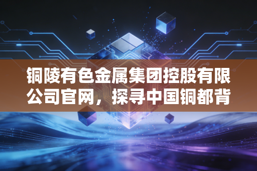 铜陵有色金属集团控股有限公司官网,探寻中国铜都背后的产业韧性与绿色变革