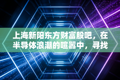 上海新阳东方财富股吧，在半导体浪潮的喧嚣中，寻找那份国产替代的定力