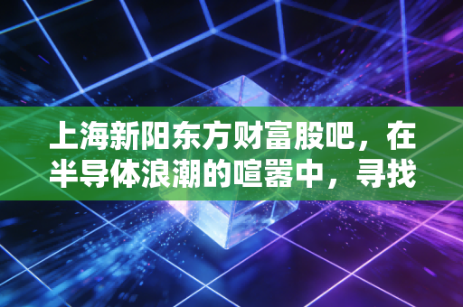上海新阳东方财富股吧，在半导体浪潮的喧嚣中，寻找那份国产替代的定力