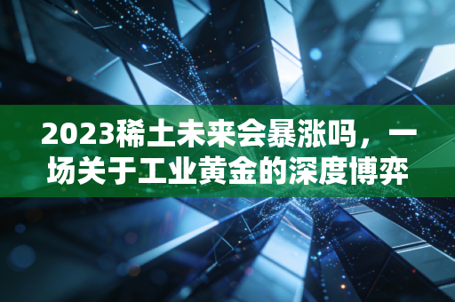 2023稀土未来会暴涨吗,一场关于工业黄金的深度博弈与普通人该如何看懂