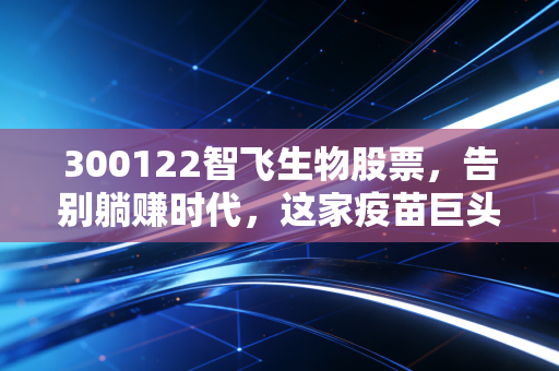 300122智飞生物股票，告别躺赚时代，这家疫苗巨头的新故事还性感吗？