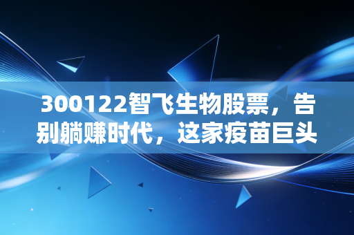 300122智飞生物股票，告别躺赚时代，这家疫苗巨头的新故事还性感吗？