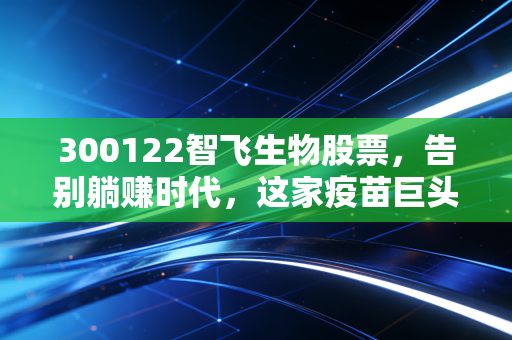 300122智飞生物股票,告别躺赚时代,这家疫苗巨头的新故事还性感吗?