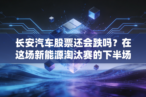 长安汽车股票还会跌吗？在这场新能源淘汰赛的下半场，我们该如何自处？