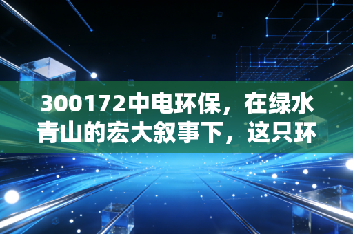 300172中电环保，在绿水青山的宏大叙事下，这只环保股能否成为你账户里的压舱石？