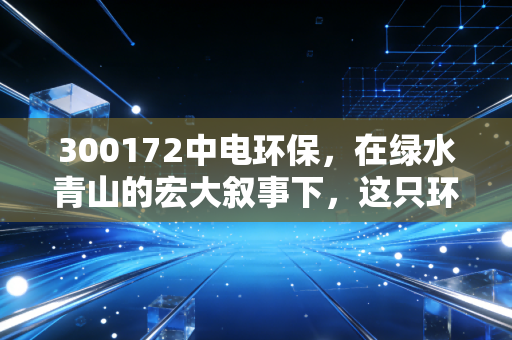 300172中电环保,在绿水青山的宏大叙事下,这只环保股能否成为你账户里的压舱石?