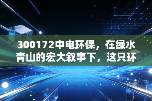 300172中电环保，在绿水青山的宏大叙事下，这只环保股能否成为你账户里的压舱石？