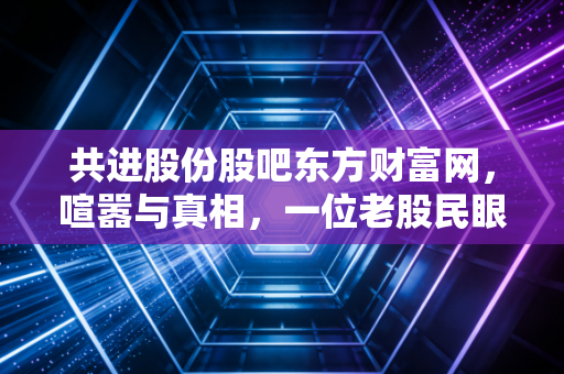 共进股份股吧东方财富网，喧嚣与真相，一位老股民眼中的通信制造老兵
