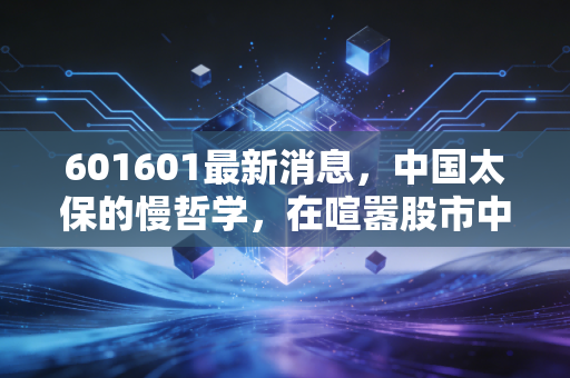 601601最新消息，中国太保的慢哲学，在喧嚣股市中寻找确定性的压舱石