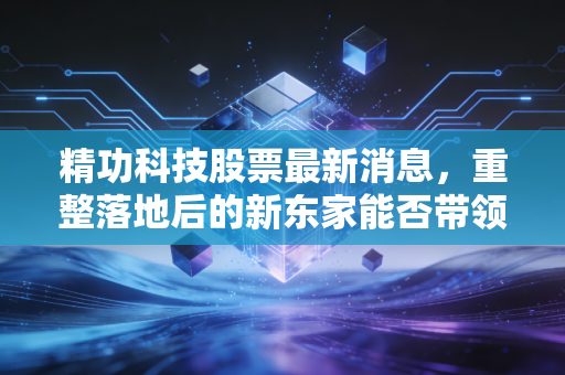 精功科技股票最新消息，重整落地后的新东家能否带领老牌企业走出泥潭？深度解析与投资思考