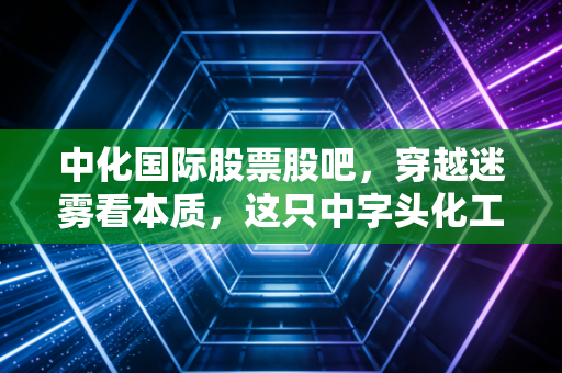 中化国际股票股吧，穿越迷雾看本质，这只中字头化工巨头的未来究竟在何方？
