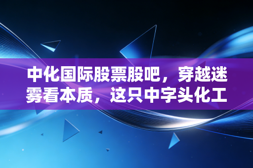 中化国际股票股吧，穿越迷雾看本质，这只中字头化工巨头的未来究竟在何方？