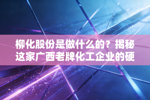 柳化股份是做什么的？揭秘这家广西老牌化工企业的硬核底牌与重生之路