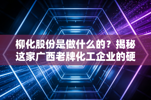 柳化股份是做什么的？揭秘这家广西老牌化工企业的硬核底牌与重生之路